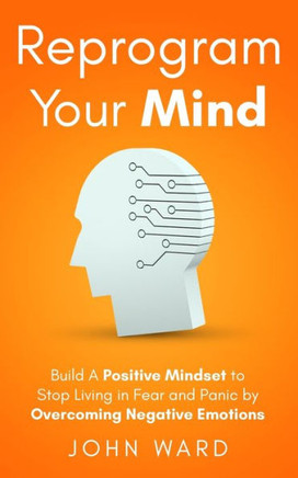 Reprogram Your Mind: Build A Positive Mindset To Stop Living In Fear And Panic By Overcoming Negative Emotions