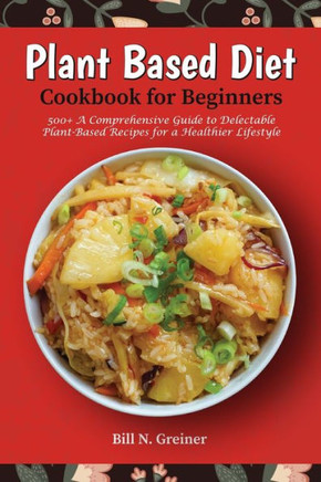 Plant-Based Diet Cookbook for Beginners: 500+ A Comprehensive Guide to Delectable Plant-Based Recipes for a Healthier Lifestyle