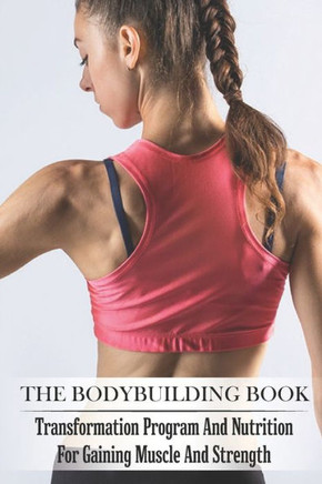 The Bodybuilding Book: Transformation Program And Nutrition For Gaining Muscle And Strength: Bodybuilding For Beginners