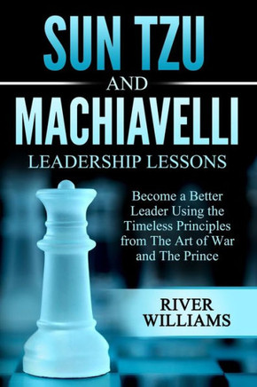 Sun Tzu and Machiavelli Leadership Lessons: Become a Better Leader Using the Timeless Principles from The Art of War and The Prince