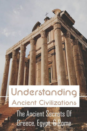 Understanding Ancient Civilizations: The Ancient Secrets Of Greece, Egypt, & Rome: Civilization World History