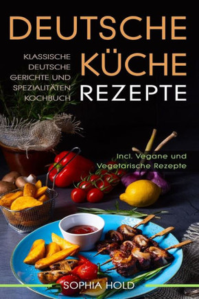 Deutsche Küche Rezepte: Klassische Deutsche Gerichte und Spezialitäten Kochbuch - Incl. Vegetarische und Vegane Rezepte: Deutsches Kochen neu