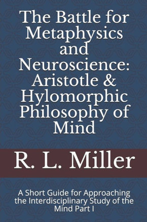 The Battle For Metaphysics And Neuroscience: Aristotle And Hylomorphic Philosophy Of Mind : A Short Guide For Approaching The Interdisciplinary Study Of The Mind Part I