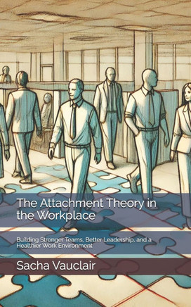 The Attachment Theory in the Workplace: Building Stronger Teams, Better Leadership, and a Healthier Work Environment