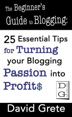 The Beginner's Guide to Blogging: 25 Essential Tips For Turning Your Blogging Passion Into Profits