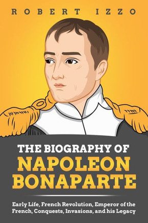 The Biography of Napoleon Bonaparte: Early Life, French Revolution, Emperor of the French, Conquests, Invasions, and his Legacy