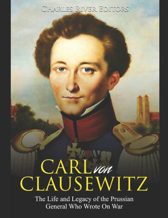 Carl von Clausewitz: The Life and Legacy of the Prussian General Who Wrote On War