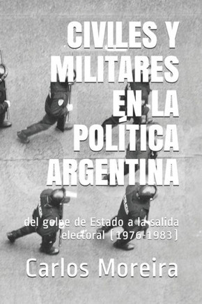 Civiles Y Militares En La Política Argentina: del golpe de Estado a la salida electoral (1976-1983)