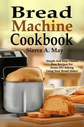 Bread Machine Cookbook: Simple And Easy Gluten Free Recipes For Home DIY Baking Using Your Bread Maker