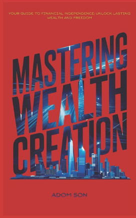 Mastering Wealth Creation: Your Guide to Financial Independence: Unlock Lasting Wealth and Freedom