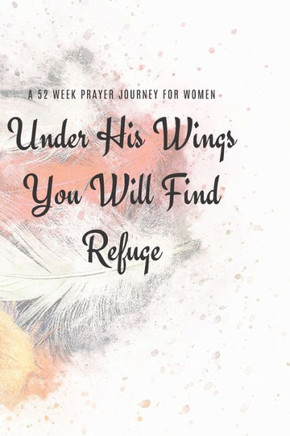 Under His Wings You Will Find Refuge : A 52 Week Prayer Journey For Women