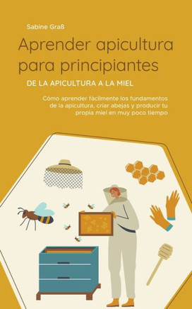 Aprender apicultura para principiantes - De la apicultura a la miel: Cómo aprender fácilmente los fundamentos de la apicultura, criar abejas y produci