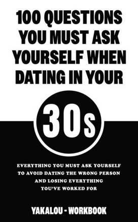 100 Questions You Must Ask Yourself When Dating In Your 30s: Everything You Must Ask Yourself To Avoid Dating The Wrong Person And Losing Everything Y