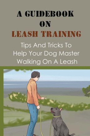 A Guidebook On Leash Training: Tips And Tricks To Help Your Dog Master Walking On A Leash: Guide To Leash Training Your Dog