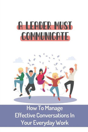A Leader Must Communicate: How To Manage Effective Conversations In Your Everyday Work: Important Communication Skills For Leaders