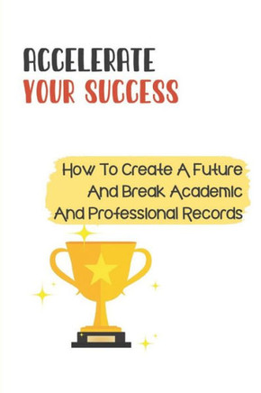 Accelerate Your Success: How To Create A Future And Break Academic And Professional Records: Academic Success
