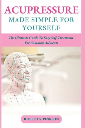 Acupressure Made Simple for Yourself: The Ultimate Guide To Easy Self-Treatment For Common Ailments