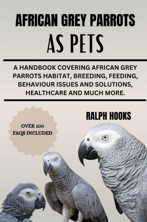 African Grey Parrots as Pets: A Handbook Covering African Grey Parrots Habitat, Breeding, Feeding, Behaviour Issues And Solutions, Healthcare And Mu