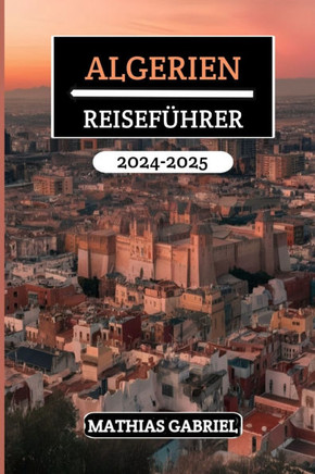 Algerien Reiseführer 2024 - 2025: Entdecken Sie vielfältige Landschaften, ein reiches Erbe, und kulturelle Wunder mit Insidertipps für unvergessliches