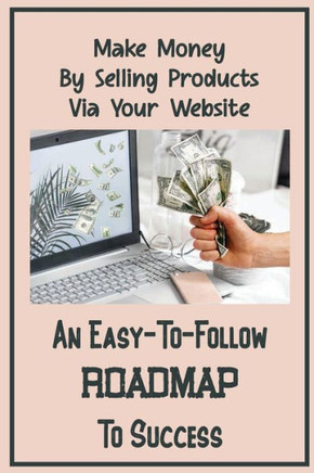 An Easy-To-Follow Roadmap To Success: Make Money By Selling Products Via Your Website: Monetizing An Online Presence