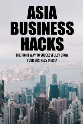 Asia Business Hacks: The Right Way To Successfully Grow Your Business In Asia: Techniques For Business Success In Asia