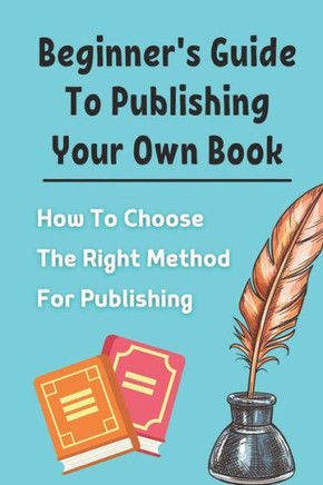 Beginner's Guide To Publishing Your Own Book: How To Choose The Right Method For Publishing: Beginners Guide To Publishing A Book
