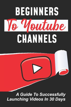 Beginners To Youtube Channels: A Guide To Successfully Launching Videos In 30 Days: Video Uploading Guide