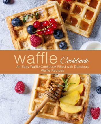 Waffle Cookbook : An Easy Waffle Cookbook Filled With Delicious Waffle Recipes