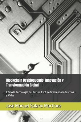 Blockchain Desbloqueado: Innovación y Transformación Global: Cómo la Tecnología del Futuro Está Redefiniendo Industrias y Vidas