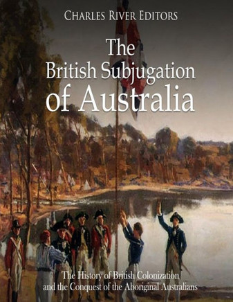 The British Subjugation Of Australia : The History Of British Colonization And The Conquest Of The Aboriginal Australians