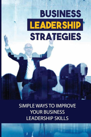 Business Leadership Strategies: Simple Ways To Improve Your Business Leadership Skills: Become A Successful Business Leader