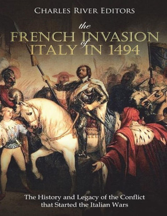 The French Invasion Of Italy In 1494 : The History And Legacy Of The Conflict That Started The Italian Wars