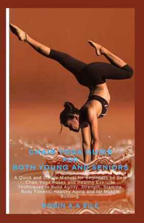 Chair Yoga Guide for Both Young and Seniors: A Quick and Simple Manual for Beginners on Best Chair Yoga Poses and Healthy Exercise Techniques to Build