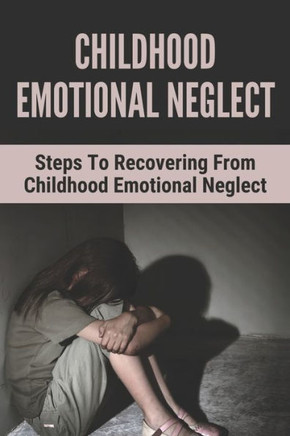 Childhood Emotional Neglect: Steps To Recovering From Childhood Emotional Neglect: Mental And Emotional Well Being