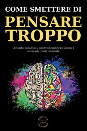 Come Smettere Di Pensare Troppo: Le Tecniche Pratiche Per Eliminare Il Sovrappensiero E Raggiungere La Serenità Mentale