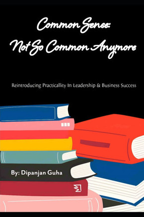 Common Sense: Not So Common Anymore: Reintroducing Practicality In Leadership & Business Success