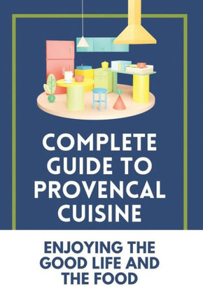 Complete Guide To Provencal Cuisine: Enjoying The Good Life And The Food: Povence France Cuisine