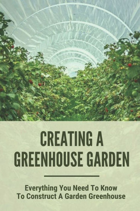 Creating A Greenhouse Garden: Everything You Need To Know To Construct A Garden Greenhouse: Building Greenhouse For Garden