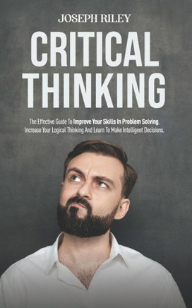 Critical Thinking: The Effective Guide To Improve Your Skills In Problem Solving, Increase Your Logical Thinking And Learn To Make Intell