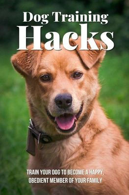 Dog Training Hacks: Train Your Dog To Become A Happy, Obedient Member Of Your Family: Dog Training Exercises