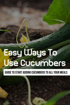 Easy Ways To Use Cucumbers: Guide To Start Adding Cucumbers To All Your Meals: What Do I Do With All These Cucumbers?