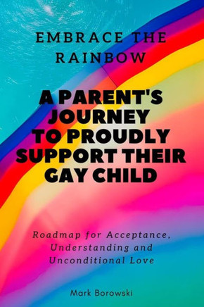 Embrace the Rainbow: A Parent's Journey to Proudly Support Their Gay Child: Roadmap for Acceptance, Understanding and Unconditional Love