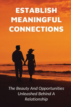 Establish Meaningful Connections: The Beauty And Opportunities Unleashed Behind A Relationship: Tips For Developing Positive Relationships