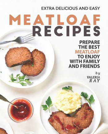 Extra Delicious and Easy Meatloaf Recipes: Prepare The Best Meatloaf to Enjoy with Family and Friends