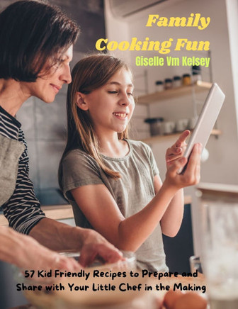 Family Cooking Fun: 57 Kid Friendly Recipes to Prepare and Share with Your Little Chef in the Making