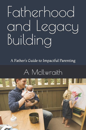 Fatherhood and Legacy Building: A Father's Guide to Impactful Parenting