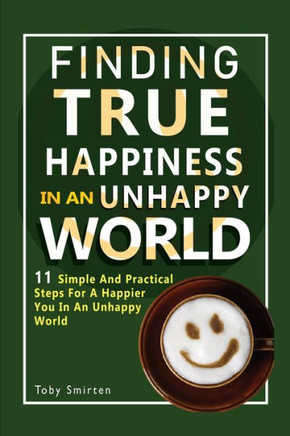 Finding True Happiness In An Unhappy World: 11 Simple and Practical Steps For A Happier You In An Unhappy World