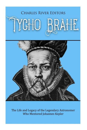 Tycho Brahe : The Life And Legacy Of The Legendary Astronomer Who Mentored Johannes Kepler