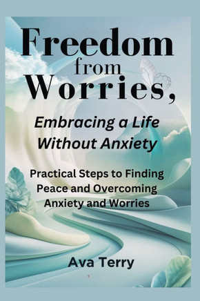Freedom from Worries, Embracing a Life Without Anxiety: Practical Steps to Finding Peace and Overcoming Anxiety and Worries