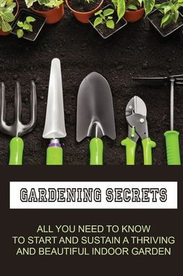 Gardening Secrets: All You Need To Know To Start And Sustain A Thriving And Beautiful Indoor Garden: Gardening Tutorials